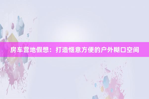 房车营地假想：打造惬意方便的户外糊口空间
