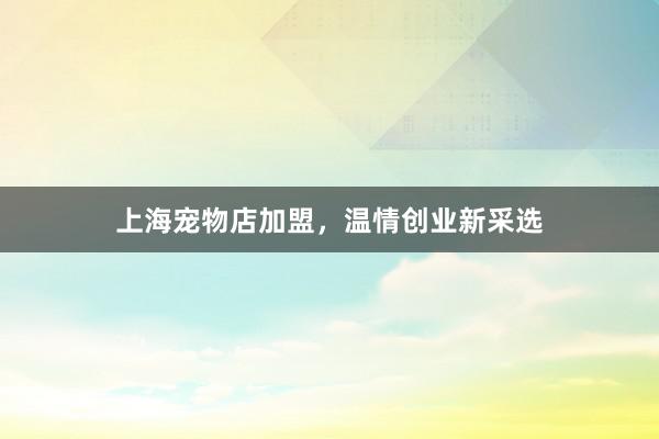 上海宠物店加盟，温情创业新采选